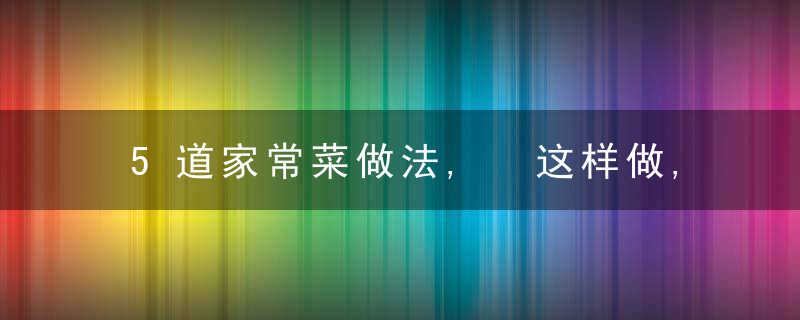 5道家常菜做法, 这样做, 味道很赞, 快学起来吧!